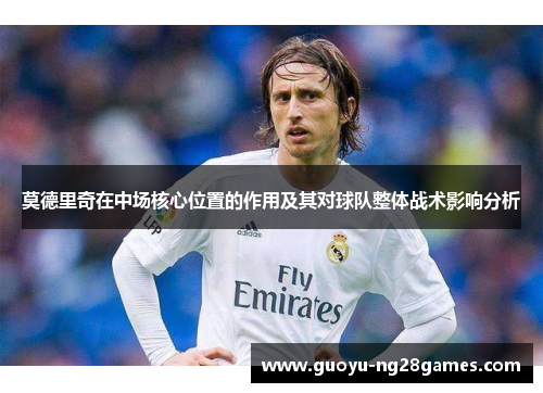 莫德里奇在中场核心位置的作用及其对球队整体战术影响分析