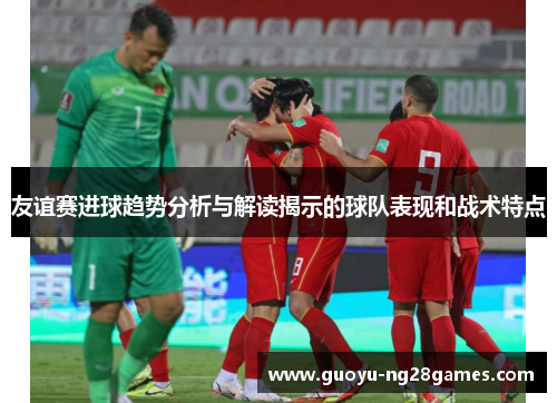 友谊赛进球趋势分析与解读揭示的球队表现和战术特点
