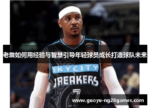 老詹如何用经验与智慧引导年轻球员成长打造球队未来