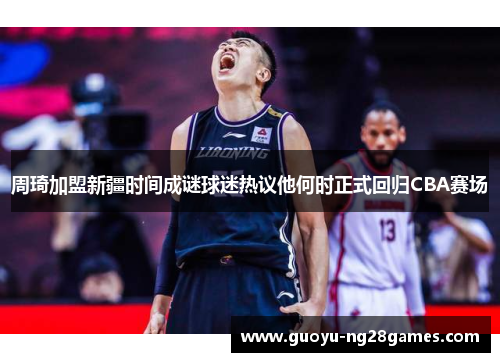 周琦加盟新疆时间成谜球迷热议他何时正式回归CBA赛场 周琦加盟新疆时间成谜球迷热议他何时正式回归CBA赛场