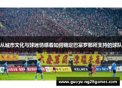 从城市文化与球迷情感看如何确定巴塞罗那所支持的球队 从城市文化与球迷情感看如何确定巴塞罗那所支持的球队