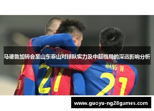马德鲁加转会至山东泰山对球队实力及中超格局的深远影响分析 马德鲁加转会至山东泰山对球队实力及中超格局的深远影响分析