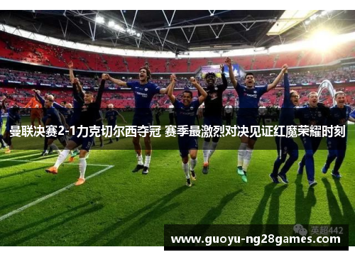 曼联决赛2-1力克切尔西夺冠 赛季最激烈对决见证红魔荣耀时刻