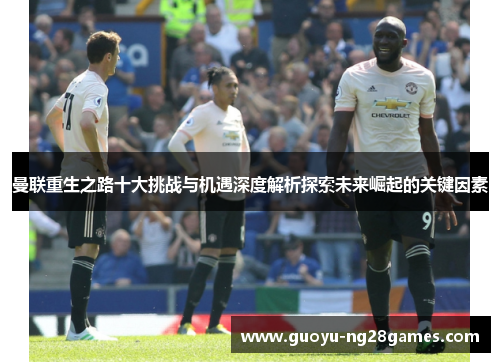 曼联重生之路十大挑战与机遇深度解析探索未来崛起的关键因素