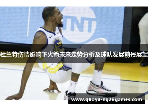 杜兰特伤情影响下火箭未来走势分析及球队发展前景展望 杜兰特伤情影响下火箭未来走势分析及球队发展前景展望