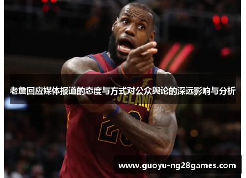 老詹回应媒体报道的态度与方式对公众舆论的深远影响与分析