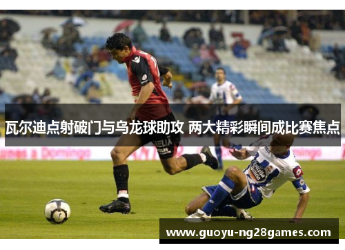 瓦尔迪点射破门与乌龙球助攻 两大精彩瞬间成比赛焦点