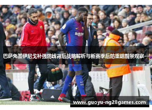 巴萨免签伊尼戈补强防线背后战略解析与新赛季后防重组前景观察一