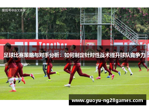 足球比赛策略与对手分析：如何制定针对性战术提升球队竞争力