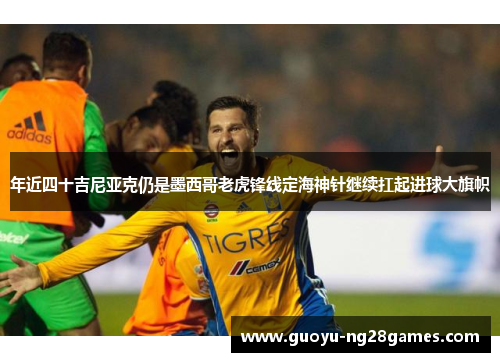 年近四十吉尼亚克仍是墨西哥老虎锋线定海神针继续扛起进球大旗帜 年近四十吉尼亚克仍是墨西哥老虎锋线定海神针继续扛起进球大旗帜