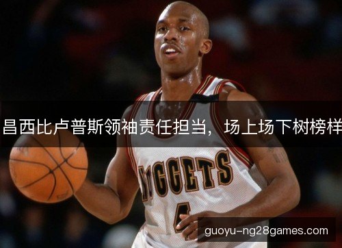 昌西比卢普斯领袖责任担当，场上场下树榜样